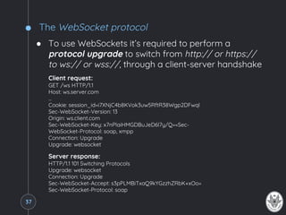 The WebSocket protocol
● To use WebSockets it’s required to perform a
protocol upgrade to switch from http:// or https://
to ws:// or wss://, through a client-server handshake
Client request:
GET /ws HTTP/1.1
Host: ws.server.com
…
Cookie: session_id=i7XNjC4b8KVok3uw5RftR38Wgp2DFwql
Sec-WebSocket-Version: 13
Origin: ws.client.com
Sec-WebSocket-Key: x7nPlaiHMGDBuJeD6l7y/Q==Sec-
WebSocket-Protocol: soap, xmpp
Connection: Upgrade
Upgrade: websocket
Server response:
HTTP/1.1 101 Switching Protocols
Upgrade: websocket
Connection: Upgrade
Sec-WebSocket-Accept: s3pPLMBiTxaQ9kYGzzhZRbK+xOo=
Sec-WebSocket-Protocol: soap
37
 
