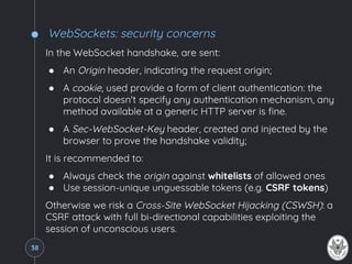 WebSockets: security concerns
In the WebSocket handshake, are sent:
● An Origin header, indicating the request origin;
● A cookie, used provide a form of client authentication: the
protocol doesn't specify any authentication mechanism, any
method available at a generic HTTP server is fine.
● A Sec-WebSocket-Key header, created and injected by the
browser to prove the handshake validity;
It is recommended to:
● Always check the origin against whitelists of allowed ones
● Use session-unique unguessable tokens (e.g. CSRF tokens)
Otherwise we risk a Cross-Site WebSocket Hijacking (CSWSH): a
CSRF attack with full bi-directional capabilities exploiting the
session of unconscious users.
38
 