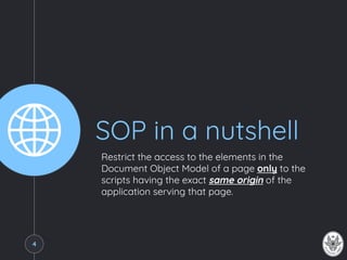 SOP in a nutshell
Restrict the access to the elements in the
Document Object Model of a page only to the
scripts having the exact same origin of the
application serving that page.
4
 