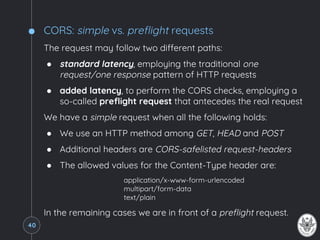 CORS: simple vs. preflight requests
The request may follow two different paths:
● standard latency, employing the traditional one
request/one response pattern of HTTP requests
● added latency, to perform the CORS checks, employing a
so-called preflight request that antecedes the real request
We have a simple request when all the following holds:
● We use an HTTP method among GET, HEAD and POST
● Additional headers are CORS-safelisted request-headers
● The allowed values for the Content-Type header are:
application/x-www-form-urlencoded
multipart/form-data
text/plain
In the remaining cases we are in front of a preflight request.
40
 