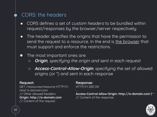 CORS: the headers
● CORS defines a set of custom headers to be bundled within
request/responses by the browser/server respectively.
● The header specifies the origins that have the permission to
send the request to a resource. In the end is the browser that
must support and enforce the restrictions.
● The most important ones are:
○ Origin, specifying the origin and sent in each request
○ Access-Control-Allow-Origin, specifying the set of allowed
origins (or *) and sent in each response
41
Request:
GET /resources/resource HTTP/1.1
Host: b-domain.com
// Other allowed headers
Origin: http://a-domain.com
// Content of the request
Response:
HTTP/1.1 200 OK
…
Access-Control-Allow-Origin: http://a-domain.com | *
// Content of the response
 