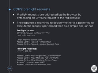 CORS: preflight requests
● Preflight requests are addressed by the browser by
anteceding an OPTION request to the real request
● The response is examined to decide whether it is permitted to
execute the request (performed then as a simple one) or not
Preflight request:
OPTIONS /api/api-method/ HTTP/1.1
Host: b-domain.com
…
Origin: http://a-domain.com
Access-Control-Request-Method: POST
Access-Control-Request-Headers: Content-Type
Preflight response:
HTTP/1.1 200 OK
…
Access-Control-Allow-Origin: http://a-domain.com
Access-Control-Allow-Methods: POST, OPTIONS
Access-Control-Allow-Headers: Content-Type
Access-Control-Max-Age: 86400
Access-Control-Allow-Credentials: true
42
 