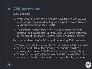 CORS: observations
CORS enables:
● Web servers to perform a fine grain whitelisted control over
cross-origin request extending the support to cross-domain
AJAX-like invocations (e.g. XHR)
● To perform credentialed AJAX-like calls, securing them
against the possibility of CSRF attacks (so cookie hijacking),
by means of the Access-Control-Allow-Credentials header
So, it is considered the “safe” way of bypassing SOP… However:
● You must avoid the use of the “*”, that allows all the domains
● Strong anti-CSRF authentication mechanism must be
employed to prevent CSRF attacks and session hijacking
● You must use up-to-date browsers: is the browser that must
support and enforce the restrictions specified by the server
43
 