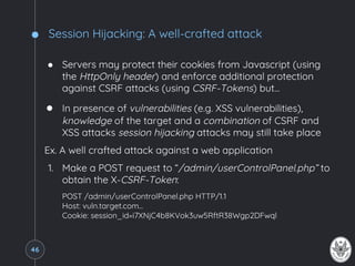 Session Hijacking: A well-crafted attack
● Servers may protect their cookies from Javascript (using
the HttpOnly header) and enforce additional protection
against CSRF attacks (using CSRF-Tokens) but...
● In presence of vulnerabilities (e.g. XSS vulnerabilities),
knowledge of the target and a combination of CSRF and
XSS attacks session hijacking attacks may still take place
Ex. A well crafted attack against a web application
1. Make a POST request to “/admin/userControlPanel.php” to
obtain the X-CSRF-Token:
POST /admin/userControlPanel.php HTTP/1.1
Host: vuln.target.com…
Cookie: session_id=i7XNjC4b8KVok3uw5RftR38Wgp2DFwql
46
 