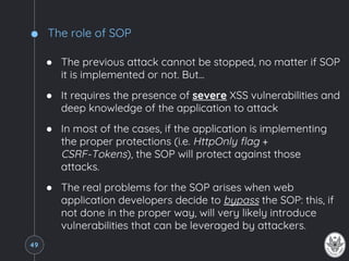 The role of SOP
● The previous attack cannot be stopped, no matter if SOP
it is implemented or not. But...
● It requires the presence of severe XSS vulnerabilities and
deep knowledge of the application to attack
● In most of the cases, if the application is implementing
the proper protections (i.e. HttpOnly flag +
CSRF-Tokens), the SOP will protect against those
attacks.
● The real problems for the SOP arises when web
application developers decide to bypass the SOP: this, if
not done in the proper way, will very likely introduce
vulnerabilities that can be leveraged by attackers.
49
 