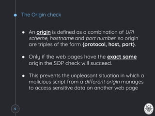 The Origin check
● An origin is defined as a combination of URI
scheme, hostname and port number: so origin
are triples of the form {protocol, host, port}.
● Only if the web pages have the exact same
origin the SOP check will succeed.
● This prevents the unpleasant situation in which a
malicious script from a different origin manages
to access sensitive data on another web page
5
 