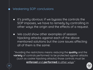 Weakening SOP: conclusions
● It’s pretty obvious: if we bypass the controls the
SOP imposes, we have to remedy by controlling in
other ways the origin and the effects of a request.
● We could show other examples of session
hijacking attacks against each of the above
mentioned solutions but the core issues affecting
all of them is the same:
“Avoiding the restrictions means reducing the quality and the
variety of controls performed: to be protected against attacks
(such as cookie hijacking attacks) those controls must be
enforced and performed in other ways.”
51
 