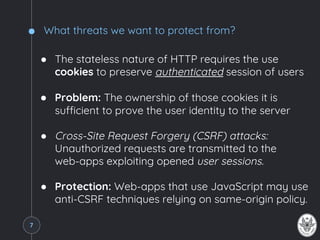 What threats we want to protect from?
● The stateless nature of HTTP requires the use
cookies to preserve authenticated session of users
● Problem: The ownership of those cookies it is
sufficient to prove the user identity to the server
● Cross-Site Request Forgery (CSRF) attacks:
Unauthorized requests are transmitted to the
web-apps exploiting opened user sessions.
● Protection: Web-apps that use JavaScript may use
anti-CSRF techniques relying on same-origin policy.
7
 