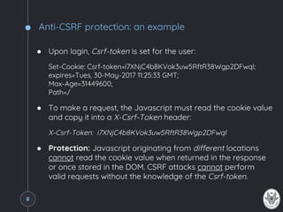 Anti-CSRF protection: an example
● Upon login, Csrf-token is set for the user:
Set-Cookie: Csrf-token=i7XNjC4b8KVok3uw5RftR38Wgp2DFwql;
expires=Tues, 30-May-2017 11:25:33 GMT;
Max-Age=31449600;
Path=/
● To make a request, the Javascript must read the cookie value
and copy it into a X-Csrf-Token header:
X-Csrf-Token: i7XNjC4b8KVok3uw5RftR38Wgp2DFwql
● Protection: Javascript originating from different locations
cannot read the cookie value when returned in the response
or once stored in the DOM. CSRF attacks cannot perform
valid requests without the knowledge of the Csrf-token.
8
 