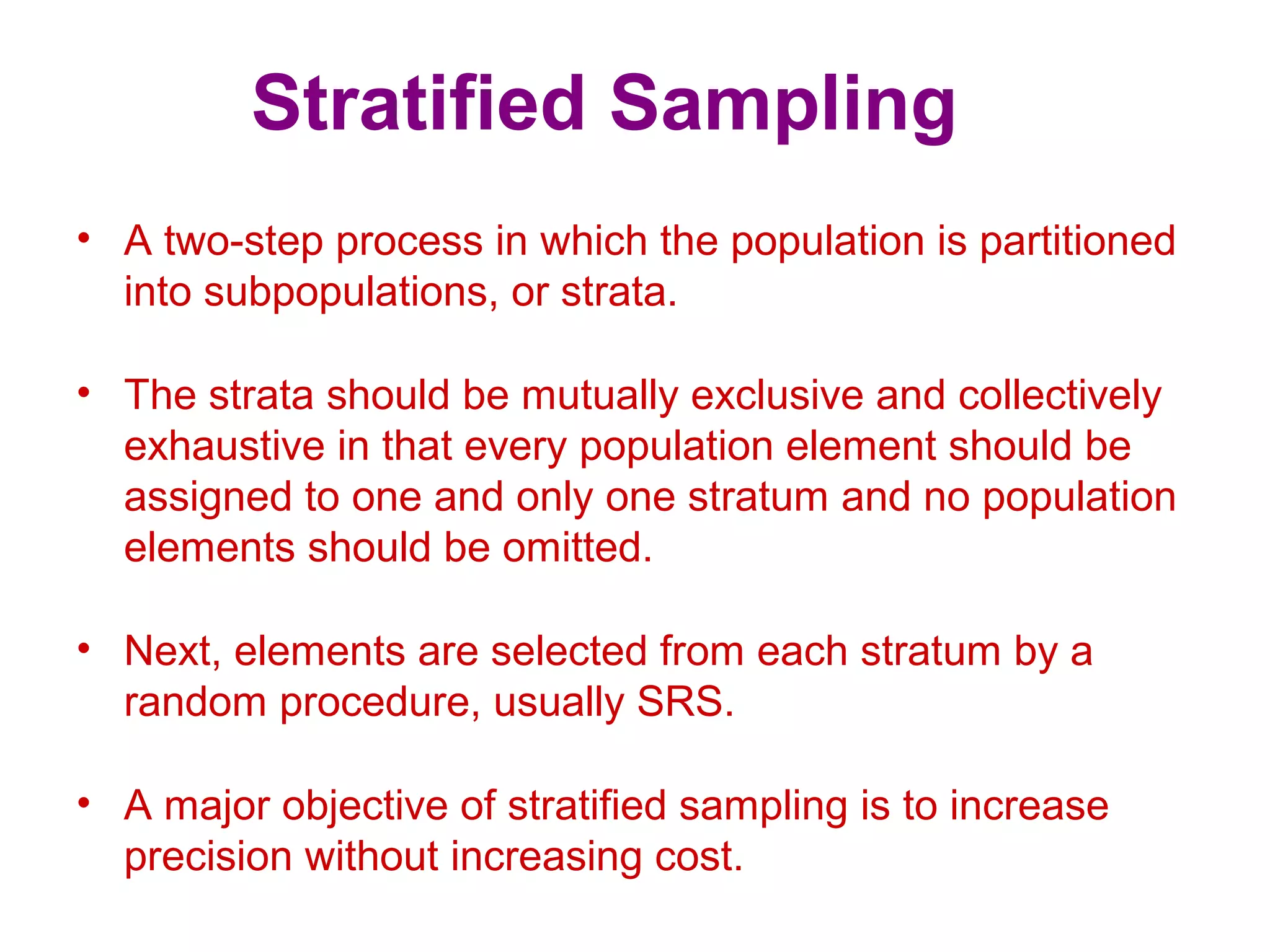 Stratified Sampling
• A two-step process in which the population is partitioned
into subpopulations, or strata.
• The strata should be mutually exclusive and collectively
exhaustive in that every population element should be
assigned to one and only one stratum and no population
elements should be omitted.
• Next, elements are selected from each stratum by a
random procedure, usually SRS.
• A major objective of stratified sampling is to increase
precision without increasing cost.
 
