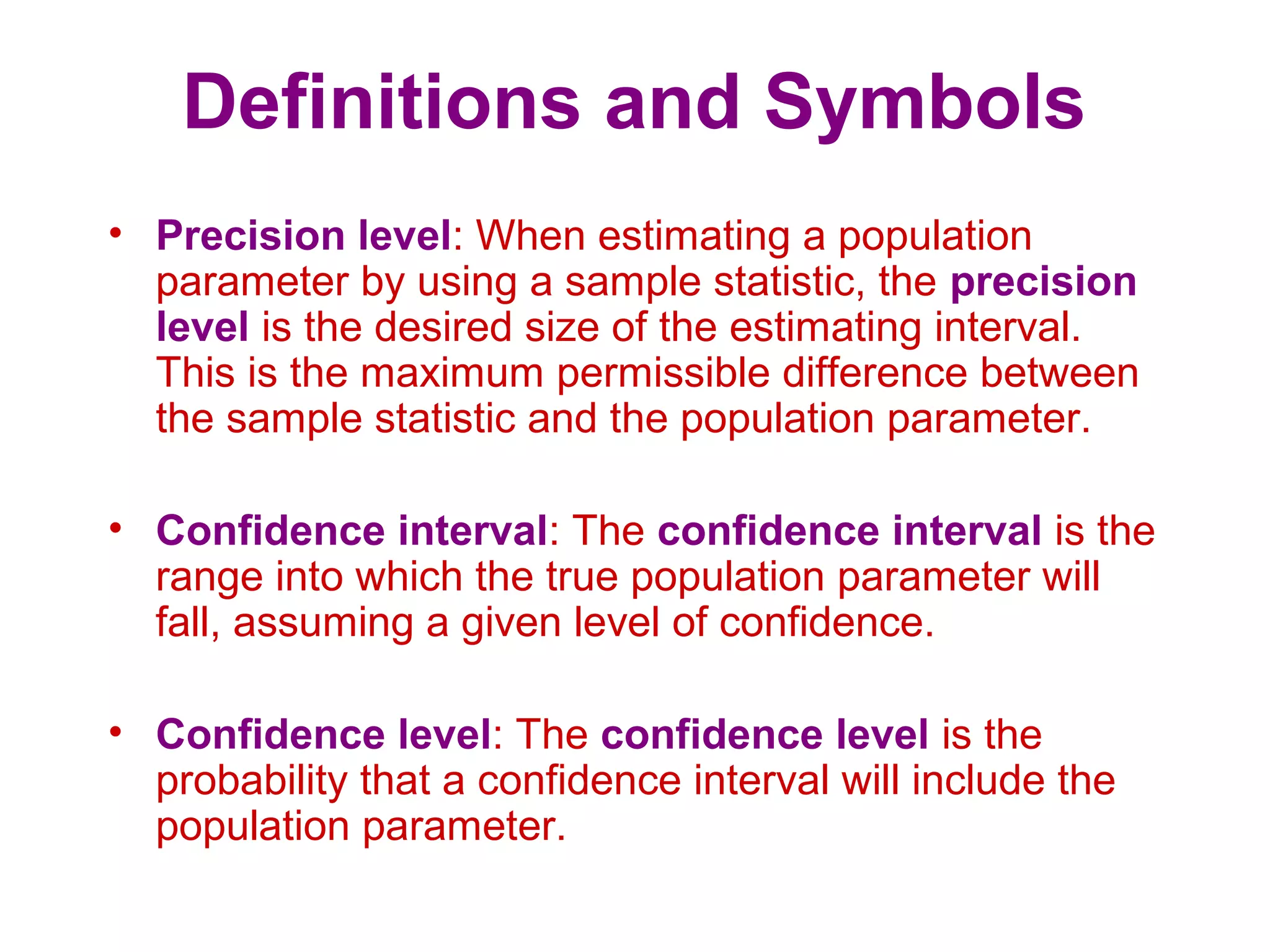 Definitions and Symbols
• Precision level: When estimating a population
parameter by using a sample statistic, the precision
level is the desired size of the estimating interval.
This is the maximum permissible difference between
the sample statistic and the population parameter.
• Confidence interval: The confidence interval is the
range into which the true population parameter will
fall, assuming a given level of confidence.
• Confidence level: The confidence level is the
probability that a confidence interval will include the
population parameter.
 