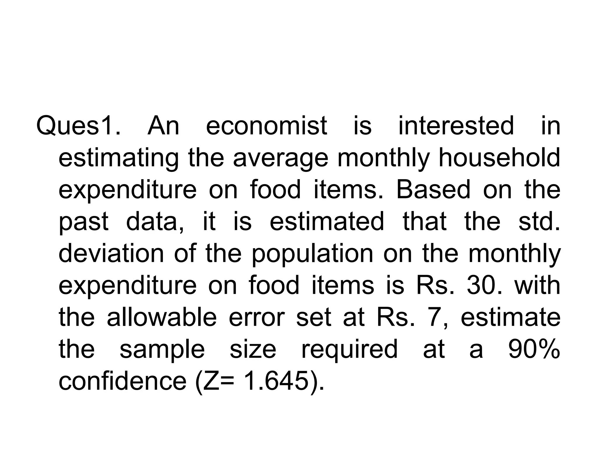Ques1. An economist is interested in
estimating the average monthly household
expenditure on food items. Based on the
past data, it is estimated that the std.
deviation of the population on the monthly
expenditure on food items is Rs. 30. with
the allowable error set at Rs. 7, estimate
the sample size required at a 90%
confidence (Z= 1.645).
 