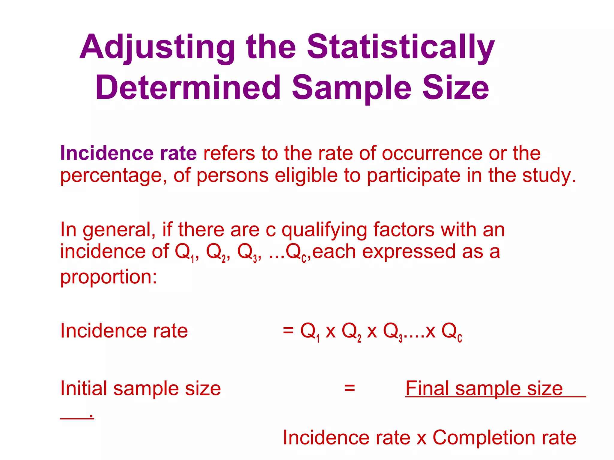 Adjusting the Statistically
Determined Sample Size
Incidence rate refers to the rate of occurrence or the
percentage, of persons eligible to participate in the study.
In general, if there are c qualifying factors with an
incidence of Q1, Q2, Q3, ...QC,each expressed as a
proportion:
Incidence rate = Q1 x Q2 x Q3....x QC
Initial sample size = Final sample size
.
Incidence rate x Completion rate
 