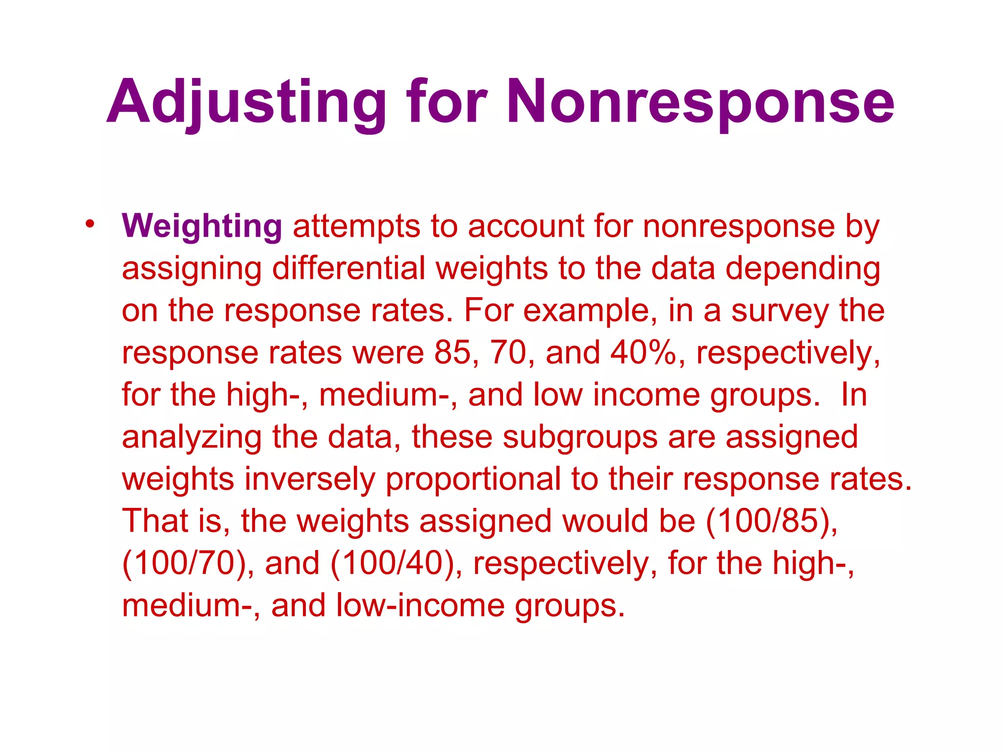 Adjusting for Nonresponse
• Weighting attempts to account for nonresponse by
assigning differential weights to the data depending
on the response rates. For example, in a survey the
response rates were 85, 70, and 40%, respectively,
for the high-, medium-, and low income groups. In
analyzing the data, these subgroups are assigned
weights inversely proportional to their response rates.
That is, the weights assigned would be (100/85),
(100/70), and (100/40), respectively, for the high-,
medium-, and low-income groups.
 