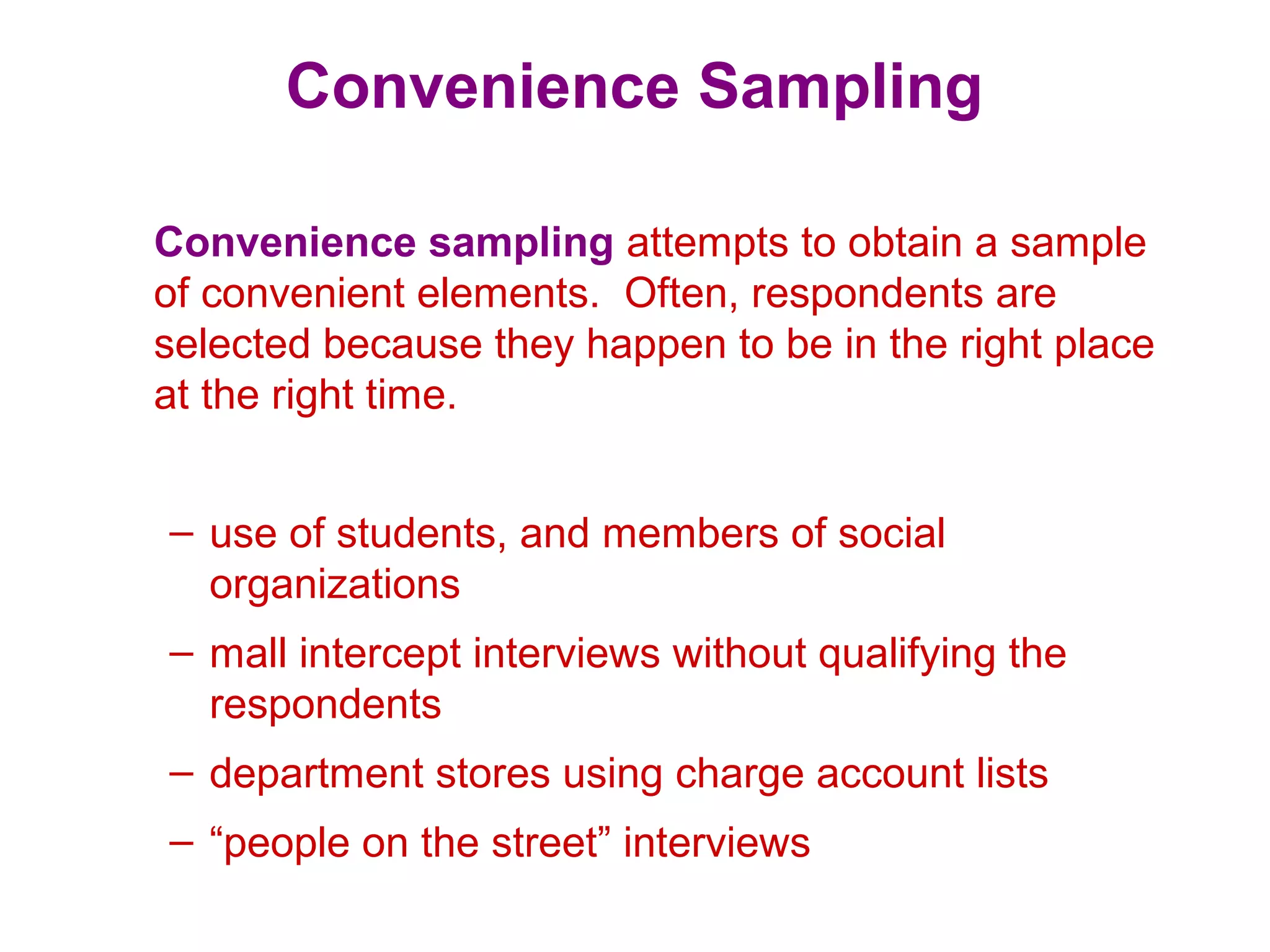 Convenience Sampling
Convenience sampling attempts to obtain a sample
of convenient elements. Often, respondents are
selected because they happen to be in the right place
at the right time.
– use of students, and members of social
organizations
– mall intercept interviews without qualifying the
respondents
– department stores using charge account lists
– “people on the street” interviews
 