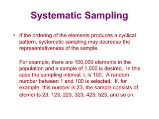 Systematic Sampling
• If the ordering of the elements produces a cyclical
pattern, systematic sampling may decrease the
representativeness of the sample.
For example, there are 100,000 elements in the
population and a sample of 1,000 is desired. In this
case the sampling interval, i, is 100. A random
number between 1 and 100 is selected. If, for
example, this number is 23, the sample consists of
elements 23, 123, 223, 323, 423, 523, and so on.
 