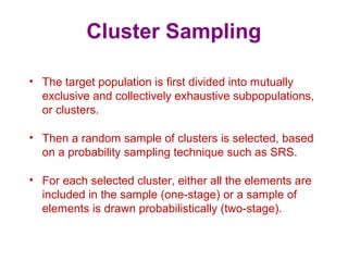 Cluster Sampling
• The target population is first divided into mutually
exclusive and collectively exhaustive subpopulations,
or clusters.
• Then a random sample of clusters is selected, based
on a probability sampling technique such as SRS.
• For each selected cluster, either all the elements are
included in the sample (one-stage) or a sample of
elements is drawn probabilistically (two-stage).
 