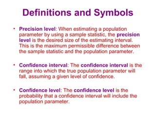 Definitions and Symbols
• Precision level: When estimating a population
parameter by using a sample statistic, the precision
level is the desired size of the estimating interval.
This is the maximum permissible difference between
the sample statistic and the population parameter.
• Confidence interval: The confidence interval is the
range into which the true population parameter will
fall, assuming a given level of confidence.
• Confidence level: The confidence level is the
probability that a confidence interval will include the
population parameter.
 