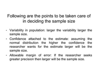 Following are the points to be taken care of
in deciding the sample size
- Variability in population: larger the variability larger the
sample size.
- Confidence attached to the estimate: assuming the
normal distribution the higher the confidence the
researcher wants for the estimate larger will be the
sample size.
- Allowable margin of error: If the researcher seeks
greater precision then larger will be the sample size.
 