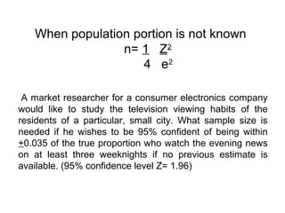 When population portion is not known
n= 1 Z2
4 e2
A market researcher for a consumer electronics company
would like to study the television viewing habits of the
residents of a particular, small city. What sample size is
needed if he wishes to be 95% confident of being within
+0.035 of the true proportion who watch the evening news
on at least three weeknights if no previous estimate is
available. (95% confidence level Z= 1.96)
 