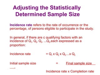 Adjusting the Statistically
Determined Sample Size
Incidence rate refers to the rate of occurrence or the
percentage, of persons eligible to participate in the study.
In general, if there are c qualifying factors with an
incidence of Q1, Q2, Q3, ...QC,each expressed as a
proportion:
Incidence rate = Q1 x Q2 x Q3....x QC
Initial sample size = Final sample size
.
Incidence rate x Completion rate
 