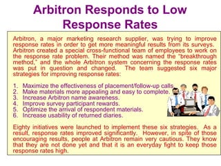 Arbitron Responds to Low
Response Rates
Arbitron, a major marketing research supplier, was trying to improve
response rates in order to get more meaningful results from its surveys.
Arbitron created a special cross-functional team of employees to work on
the response rate problem. Their method was named the “breakthrough
method,” and the whole Arbitron system concerning the response rates
was put in question and changed. The team suggested six major
strategies for improving response rates:
1. Maximize the effectiveness of placement/follow-up calls.
2. Make materials more appealing and easy to complete.
3. Increase Arbitron name awareness.
4. Improve survey participant rewards.
5. Optimize the arrival of respondent materials.
6. Increase usability of returned diaries.
Eighty initiatives were launched to implement these six strategies. As a
result, response rates improved significantly. However, in spite of those
encouraging results, people at Arbitron remain very cautious. They know
that they are not done yet and that it is an everyday fight to keep those
response rates high.
 