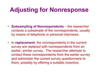 Adjusting for Nonresponse
• Subsampling of Nonrespondents – the researcher
contacts a subsample of the nonrespondents, usually
by means of telephone or personal interviews.
• In replacement, the nonrespondents in the current
survey are replaced with nonrespondents from an
earlier, similar survey. The researcher attempts to
contact these nonrespondents from the earlier survey
and administer the current survey questionnaire to
them, possibly by offering a suitable incentive.
 