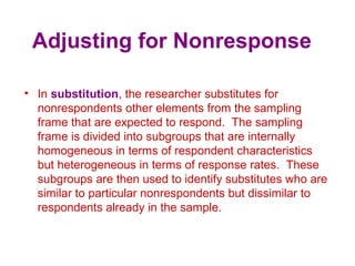 Adjusting for Nonresponse
• In substitution, the researcher substitutes for
nonrespondents other elements from the sampling
frame that are expected to respond. The sampling
frame is divided into subgroups that are internally
homogeneous in terms of respondent characteristics
but heterogeneous in terms of response rates. These
subgroups are then used to identify substitutes who are
similar to particular nonrespondents but dissimilar to
respondents already in the sample.
 
