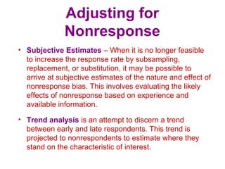 Adjusting for
Nonresponse
• Subjective Estimates – When it is no longer feasible
to increase the response rate by subsampling,
replacement, or substitution, it may be possible to
arrive at subjective estimates of the nature and effect of
nonresponse bias. This involves evaluating the likely
effects of nonresponse based on experience and
available information.
• Trend analysis is an attempt to discern a trend
between early and late respondents. This trend is
projected to nonrespondents to estimate where they
stand on the characteristic of interest.
 