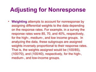 Adjusting for Nonresponse
• Weighting attempts to account for nonresponse by
assigning differential weights to the data depending
on the response rates. For example, in a survey the
response rates were 85, 70, and 40%, respectively,
for the high-, medium-, and low income groups. In
analyzing the data, these subgroups are assigned
weights inversely proportional to their response rates.
That is, the weights assigned would be (100/85),
(100/70), and (100/40), respectively, for the high-,
medium-, and low-income groups.
 