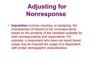 Adjusting for
Nonresponse
• Imputation involves imputing, or assigning, the
characteristic of interest to the nonrespondents
based on the similarity of the variables available for
both nonrespondents and respondents. For
example, a respondent who does not report brand
usage may be imputed the usage of a respondent
with similar demographic characteristics.
 