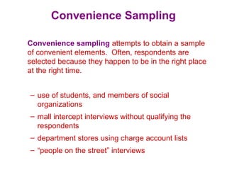 Convenience Sampling
Convenience sampling attempts to obtain a sample
of convenient elements. Often, respondents are
selected because they happen to be in the right place
at the right time.
– use of students, and members of social
organizations
– mall intercept interviews without qualifying the
respondents
– department stores using charge account lists
– “people on the street” interviews
 
