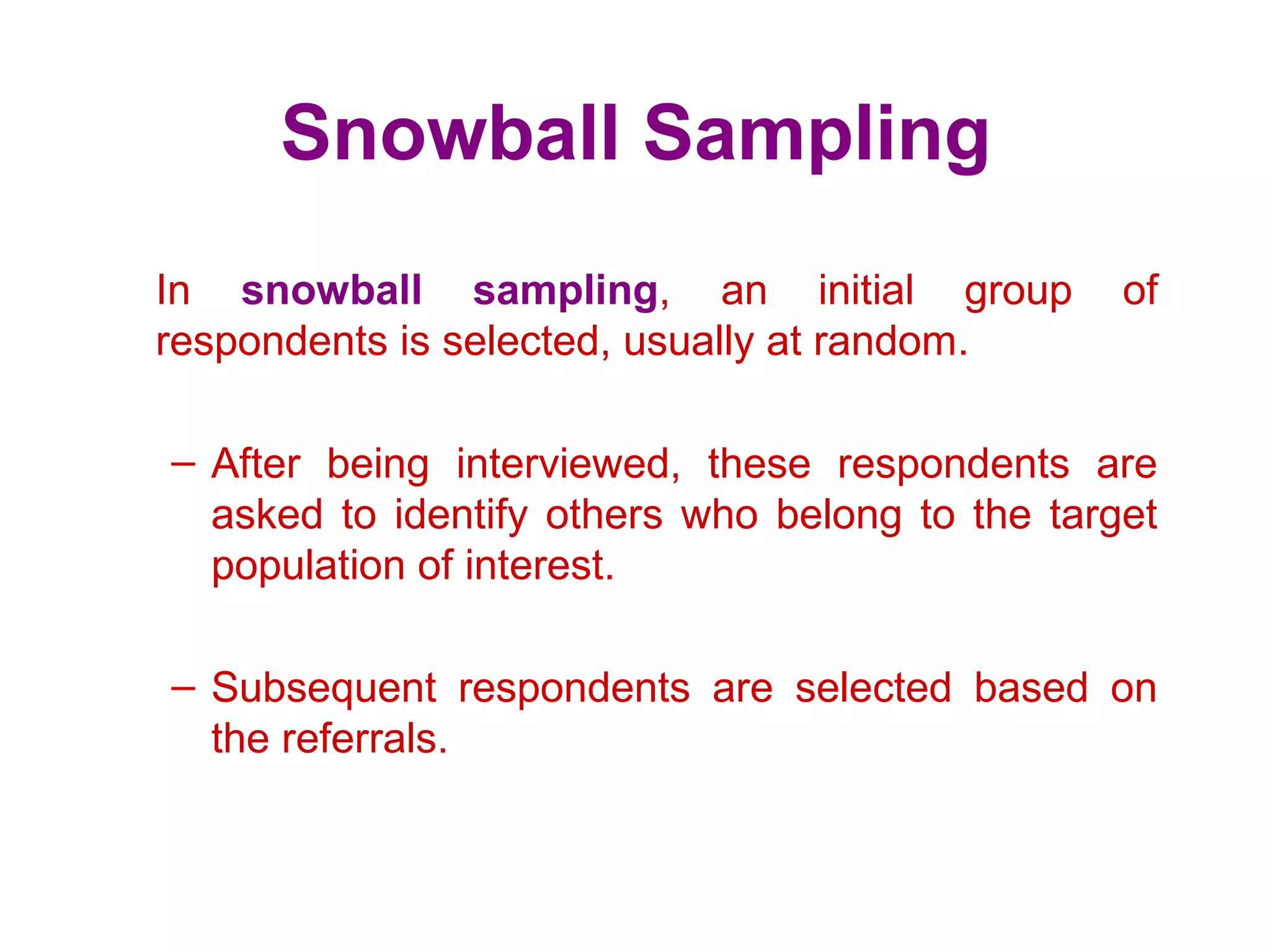 Snowball Sampling
In snowball sampling, an initial group of
respondents is selected, usually at random.
– After being interviewed, these respondents are
asked to identify others who belong to the target
population of interest.
– Subsequent respondents are selected based on
the referrals.
 