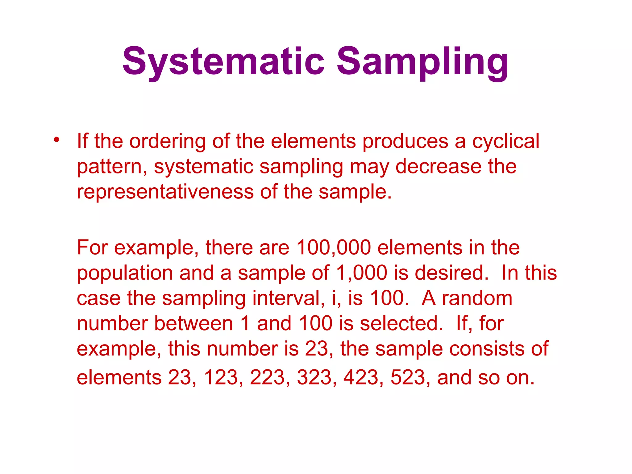 Systematic Sampling
• If the ordering of the elements produces a cyclical
pattern, systematic sampling may decrease the
representativeness of the sample.
For example, there are 100,000 elements in the
population and a sample of 1,000 is desired. In this
case the sampling interval, i, is 100. A random
number between 1 and 100 is selected. If, for
example, this number is 23, the sample consists of
elements 23, 123, 223, 323, 423, 523, and so on.
 
