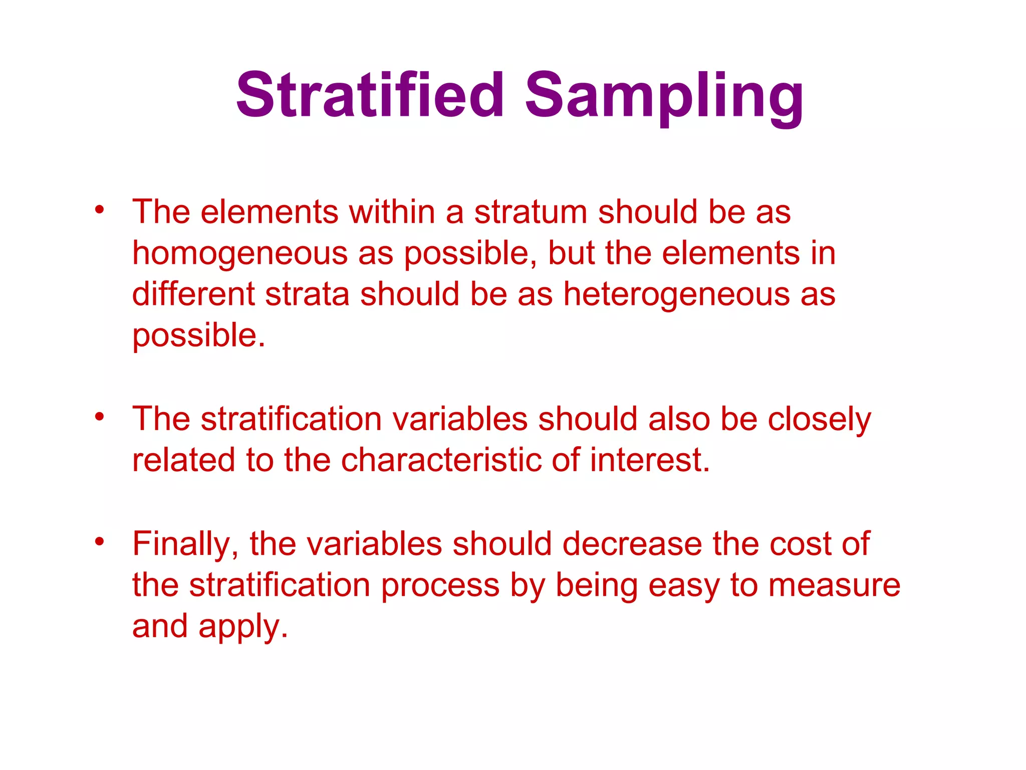 Stratified Sampling
• The elements within a stratum should be as
homogeneous as possible, but the elements in
different strata should be as heterogeneous as
possible.
• The stratification variables should also be closely
related to the characteristic of interest.
• Finally, the variables should decrease the cost of
the stratification process by being easy to measure
and apply.
 