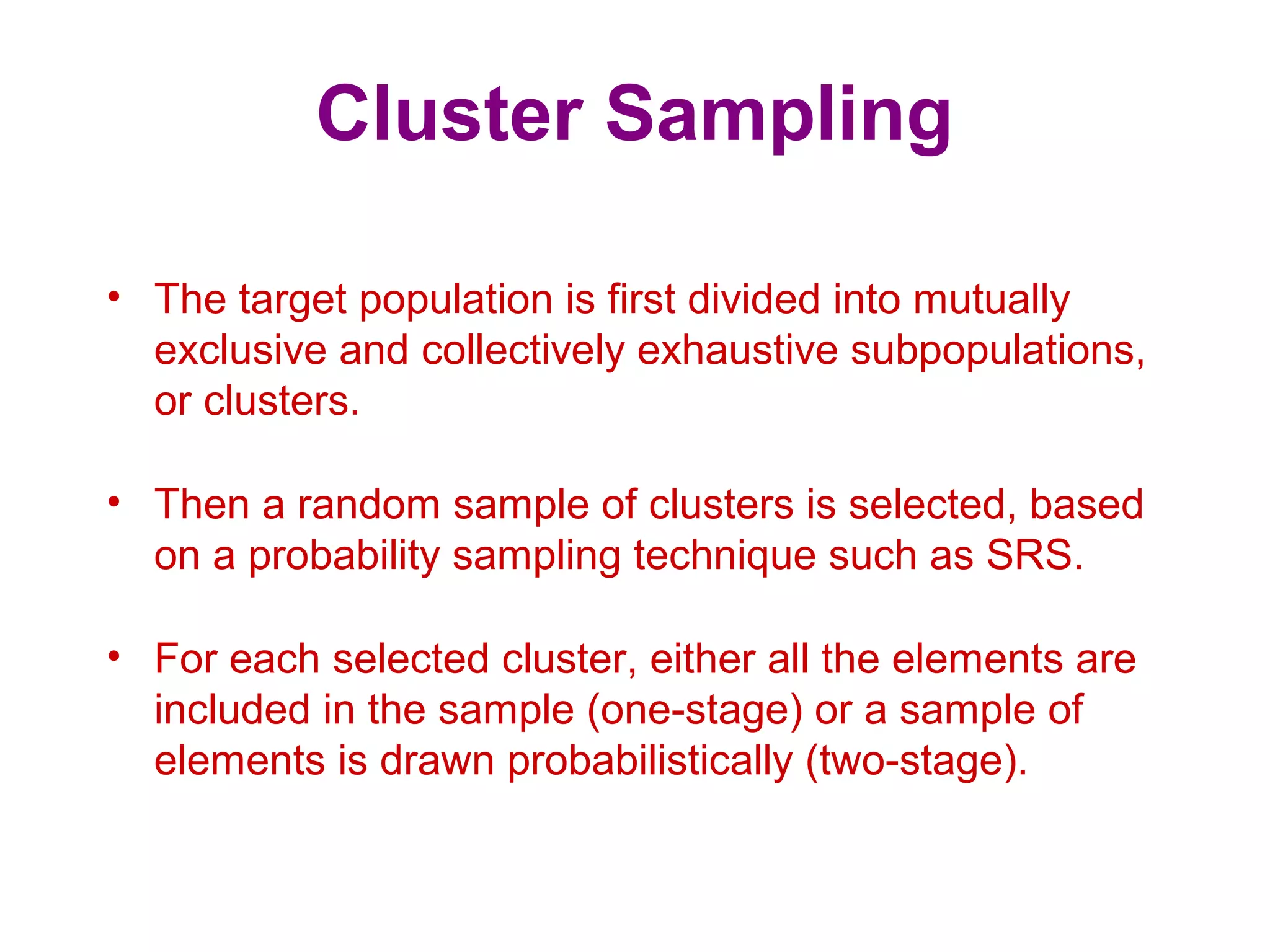 Cluster Sampling
• The target population is first divided into mutually
exclusive and collectively exhaustive subpopulations,
or clusters.
• Then a random sample of clusters is selected, based
on a probability sampling technique such as SRS.
• For each selected cluster, either all the elements are
included in the sample (one-stage) or a sample of
elements is drawn probabilistically (two-stage).
 