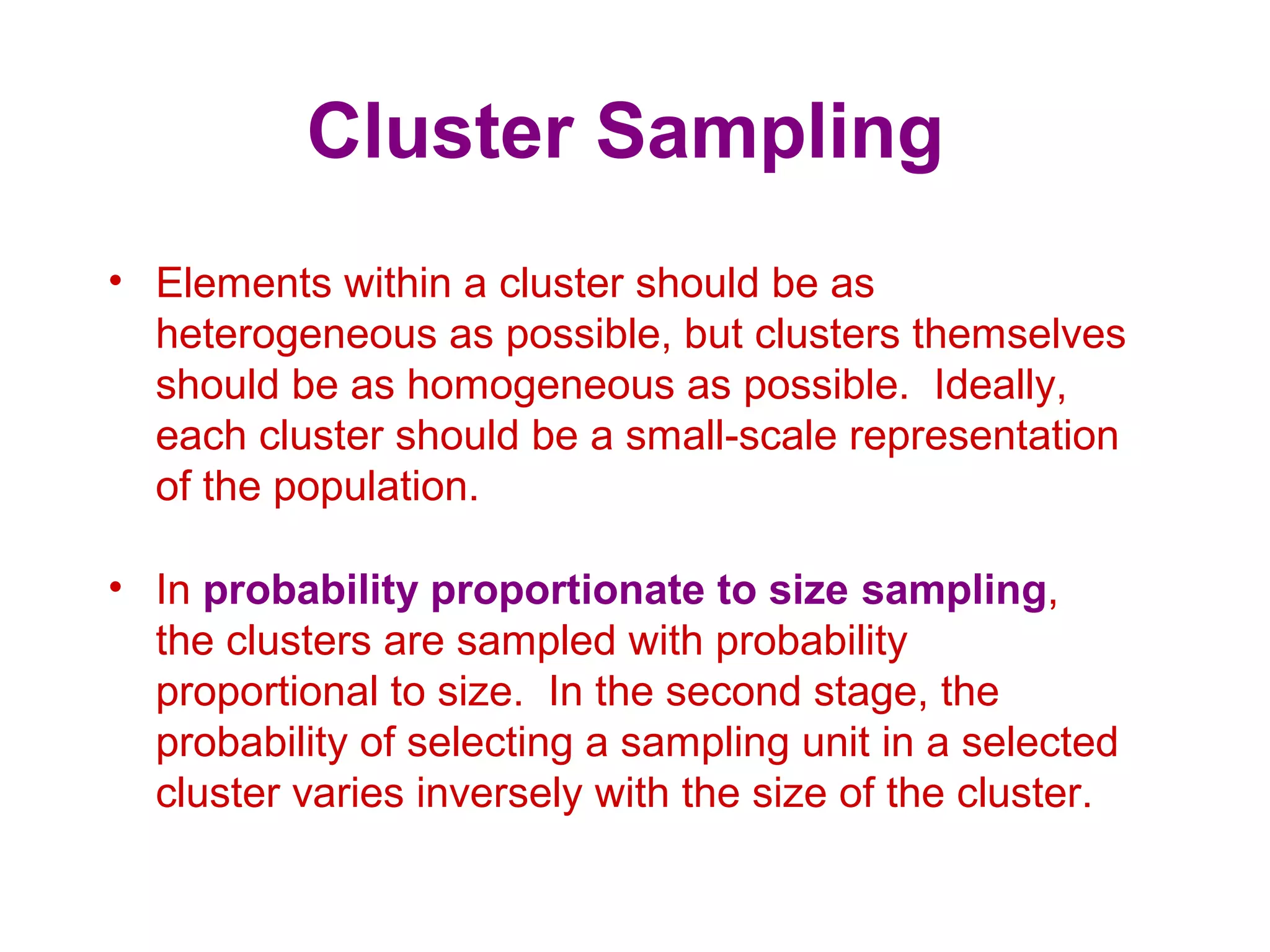 Cluster Sampling
• Elements within a cluster should be as
heterogeneous as possible, but clusters themselves
should be as homogeneous as possible. Ideally,
each cluster should be a small-scale representation
of the population.
• In probability proportionate to size sampling,
the clusters are sampled with probability
proportional to size. In the second stage, the
probability of selecting a sampling unit in a selected
cluster varies inversely with the size of the cluster.
 