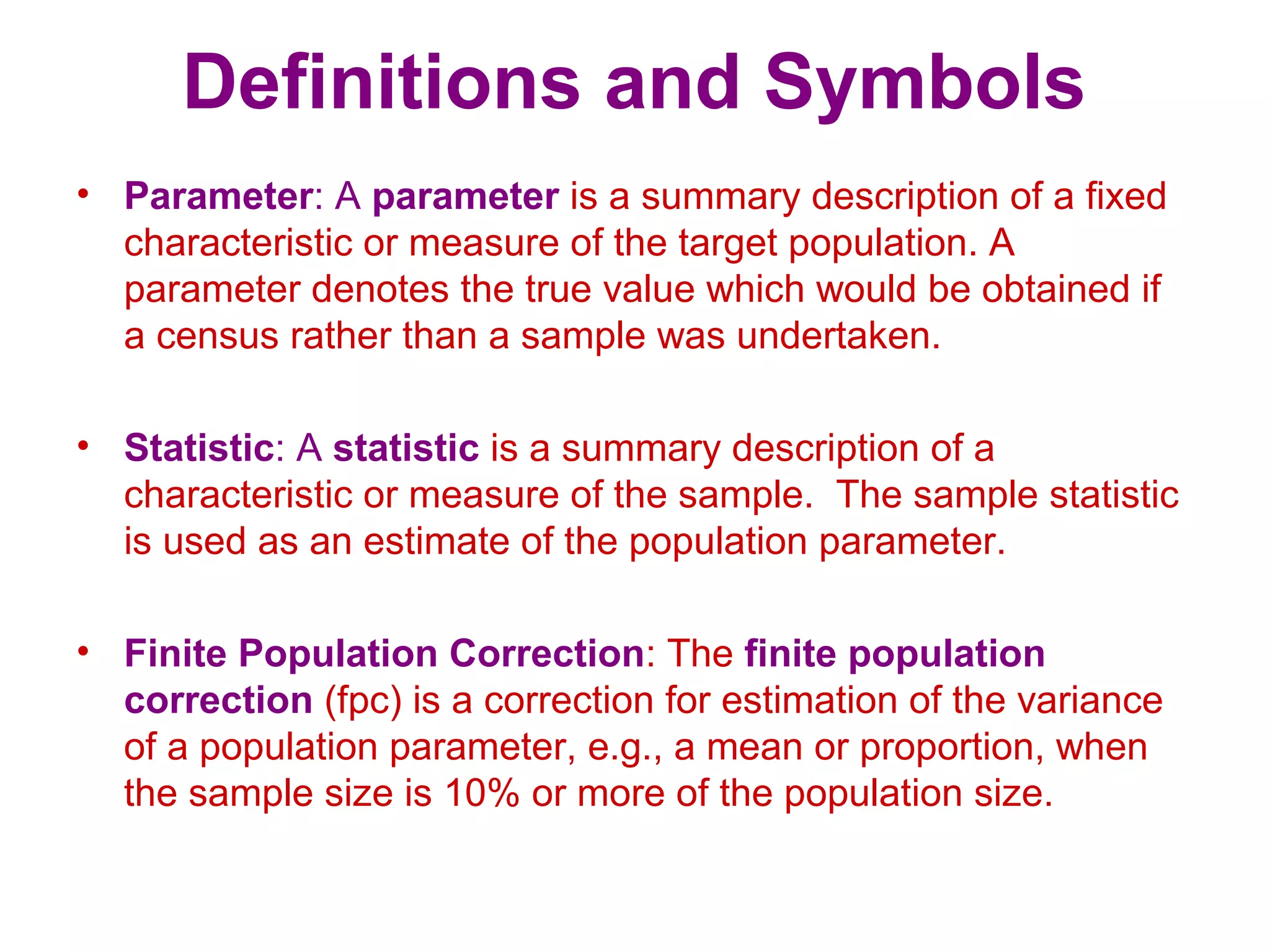 Definitions and Symbols
• Parameter: A parameter is a summary description of a fixed
characteristic or measure of the target population. A
parameter denotes the true value which would be obtained if
a census rather than a sample was undertaken.
• Statistic: A statistic is a summary description of a
characteristic or measure of the sample. The sample statistic
is used as an estimate of the population parameter.
• Finite Population Correction: The finite population
correction (fpc) is a correction for estimation of the variance
of a population parameter, e.g., a mean or proportion, when
the sample size is 10% or more of the population size.
 
