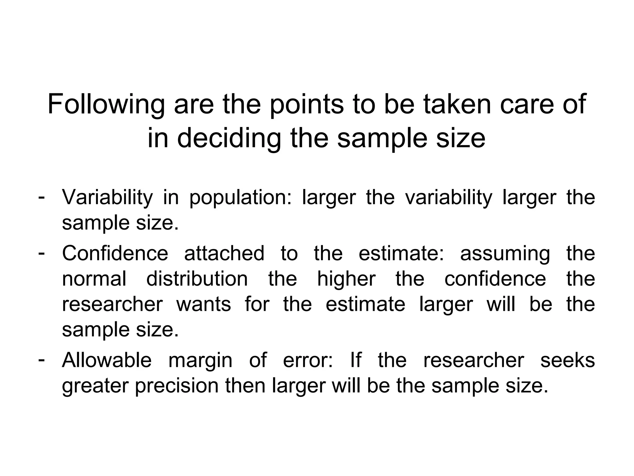 Following are the points to be taken care of
in deciding the sample size
- Variability in population: larger the variability larger the
sample size.
- Confidence attached to the estimate: assuming the
normal distribution the higher the confidence the
researcher wants for the estimate larger will be the
sample size.
- Allowable margin of error: If the researcher seeks
greater precision then larger will be the sample size.
 