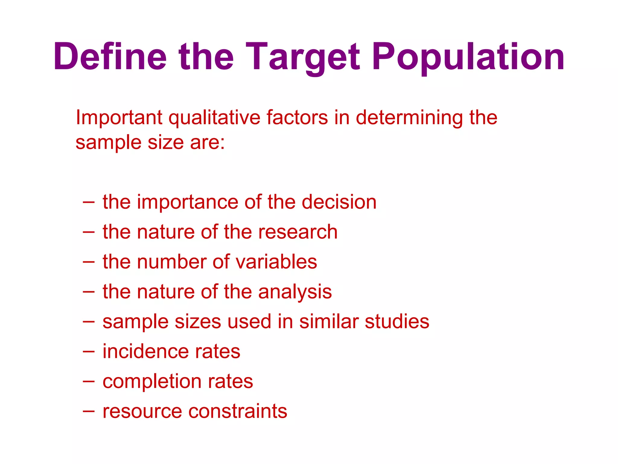 Define the Target Population
Important qualitative factors in determining the
sample size are:
– the importance of the decision
– the nature of the research
– the number of variables
– the nature of the analysis
– sample sizes used in similar studies
– incidence rates
– completion rates
– resource constraints
 