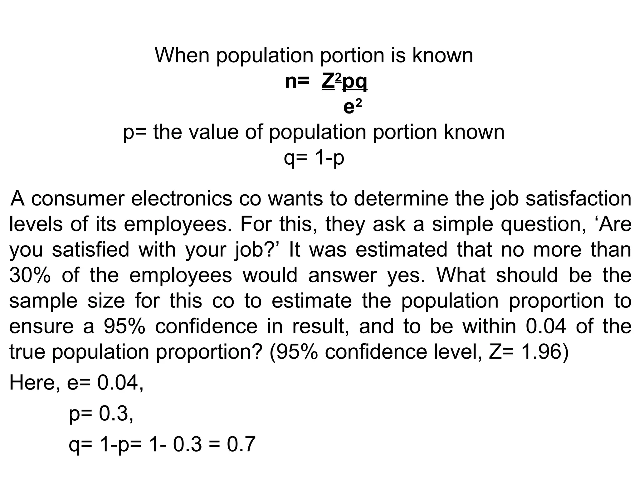 When population portion is known
n= Z2
pq
e2
p= the value of population portion known
q= 1-p
A consumer electronics co wants to determine the job satisfaction
levels of its employees. For this, they ask a simple question, ‘Are
you satisfied with your job?’ It was estimated that no more than
30% of the employees would answer yes. What should be the
sample size for this co to estimate the population proportion to
ensure a 95% confidence in result, and to be within 0.04 of the
true population proportion? (95% confidence level, Z= 1.96)
Here, e= 0.04,
p= 0.3,
q= 1-p= 1- 0.3 = 0.7
 