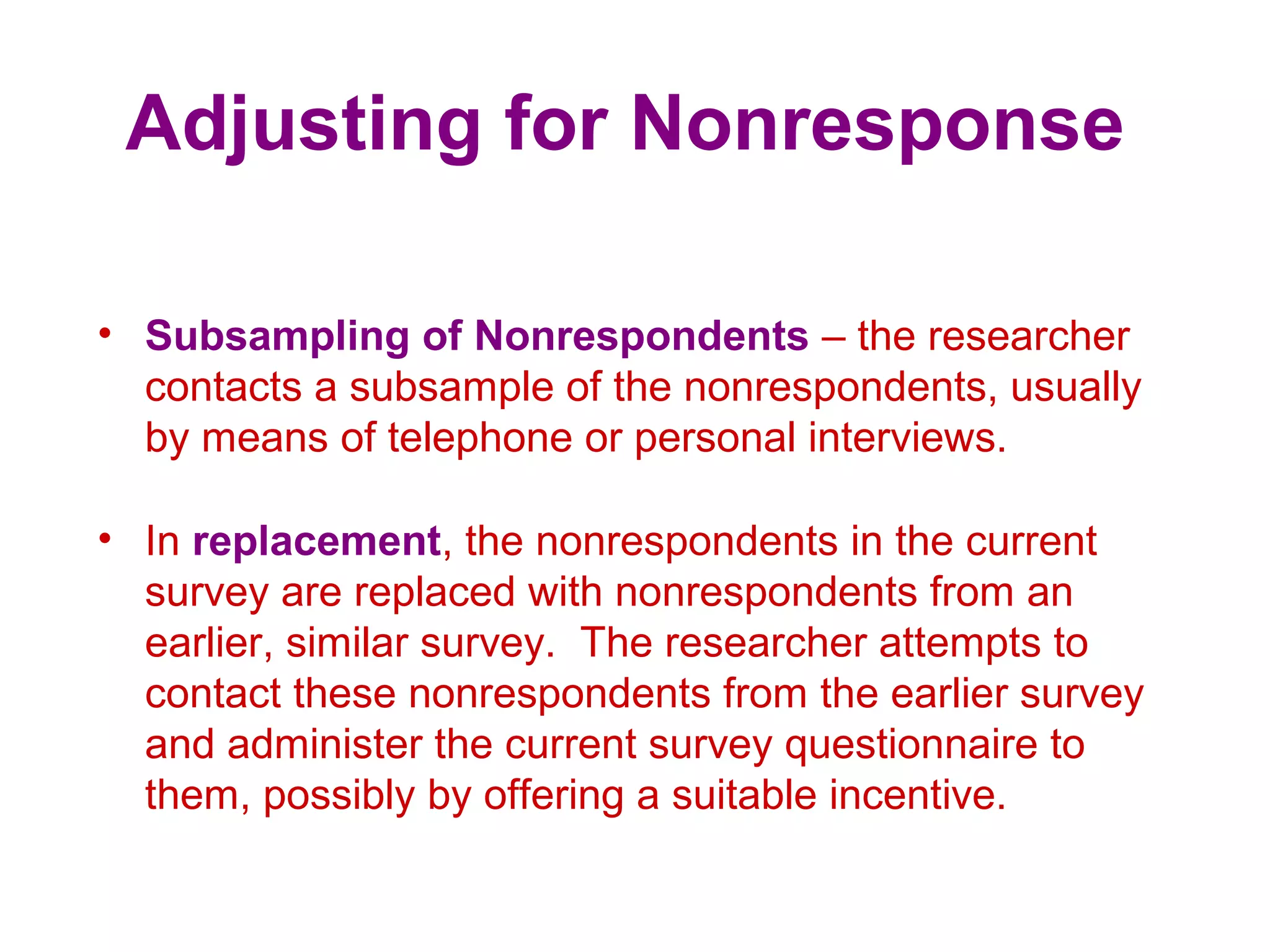 Adjusting for Nonresponse
• Subsampling of Nonrespondents – the researcher
contacts a subsample of the nonrespondents, usually
by means of telephone or personal interviews.
• In replacement, the nonrespondents in the current
survey are replaced with nonrespondents from an
earlier, similar survey. The researcher attempts to
contact these nonrespondents from the earlier survey
and administer the current survey questionnaire to
them, possibly by offering a suitable incentive.
 