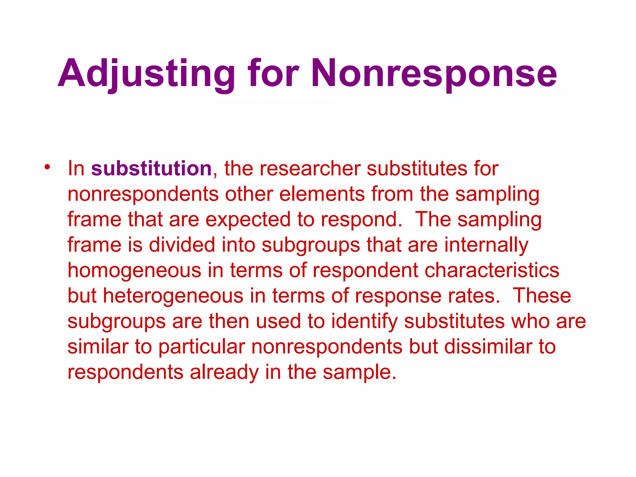 Adjusting for Nonresponse
• In substitution, the researcher substitutes for
nonrespondents other elements from the sampling
frame that are expected to respond. The sampling
frame is divided into subgroups that are internally
homogeneous in terms of respondent characteristics
but heterogeneous in terms of response rates. These
subgroups are then used to identify substitutes who are
similar to particular nonrespondents but dissimilar to
respondents already in the sample.
 