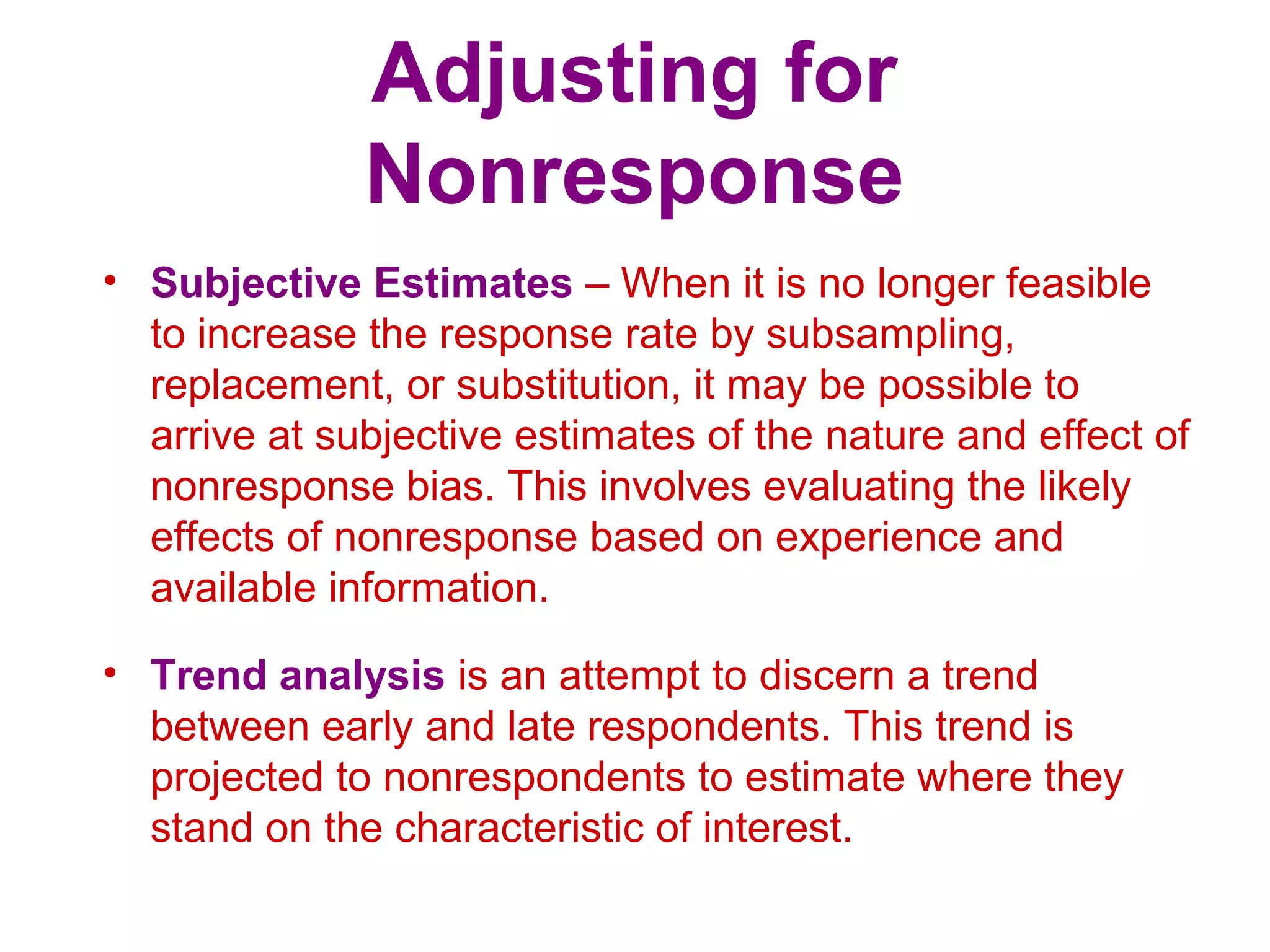 Adjusting for
Nonresponse
• Subjective Estimates – When it is no longer feasible
to increase the response rate by subsampling,
replacement, or substitution, it may be possible to
arrive at subjective estimates of the nature and effect of
nonresponse bias. This involves evaluating the likely
effects of nonresponse based on experience and
available information.
• Trend analysis is an attempt to discern a trend
between early and late respondents. This trend is
projected to nonrespondents to estimate where they
stand on the characteristic of interest.
 