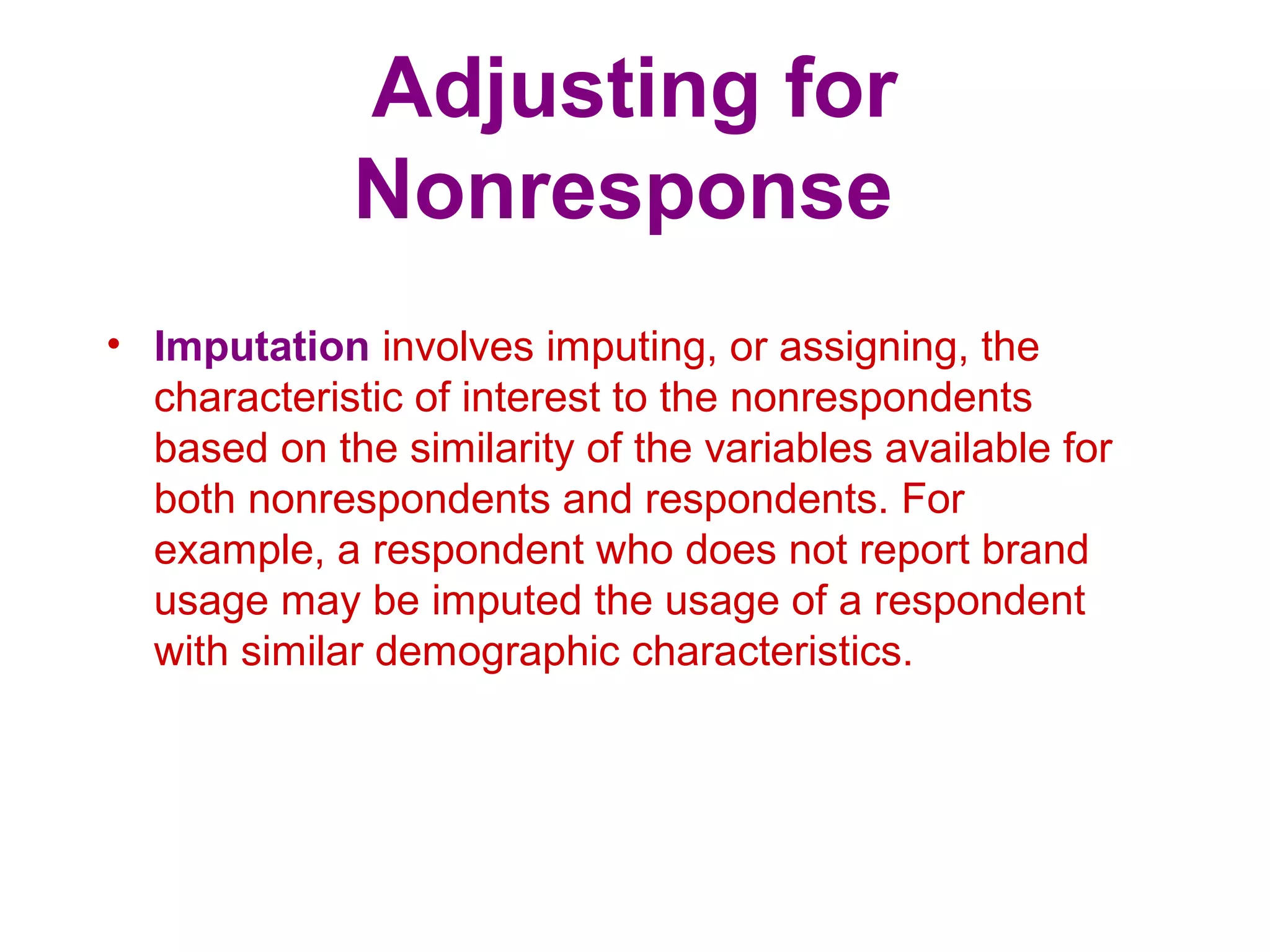 Adjusting for
Nonresponse
• Imputation involves imputing, or assigning, the
characteristic of interest to the nonrespondents
based on the similarity of the variables available for
both nonrespondents and respondents. For
example, a respondent who does not report brand
usage may be imputed the usage of a respondent
with similar demographic characteristics.
 