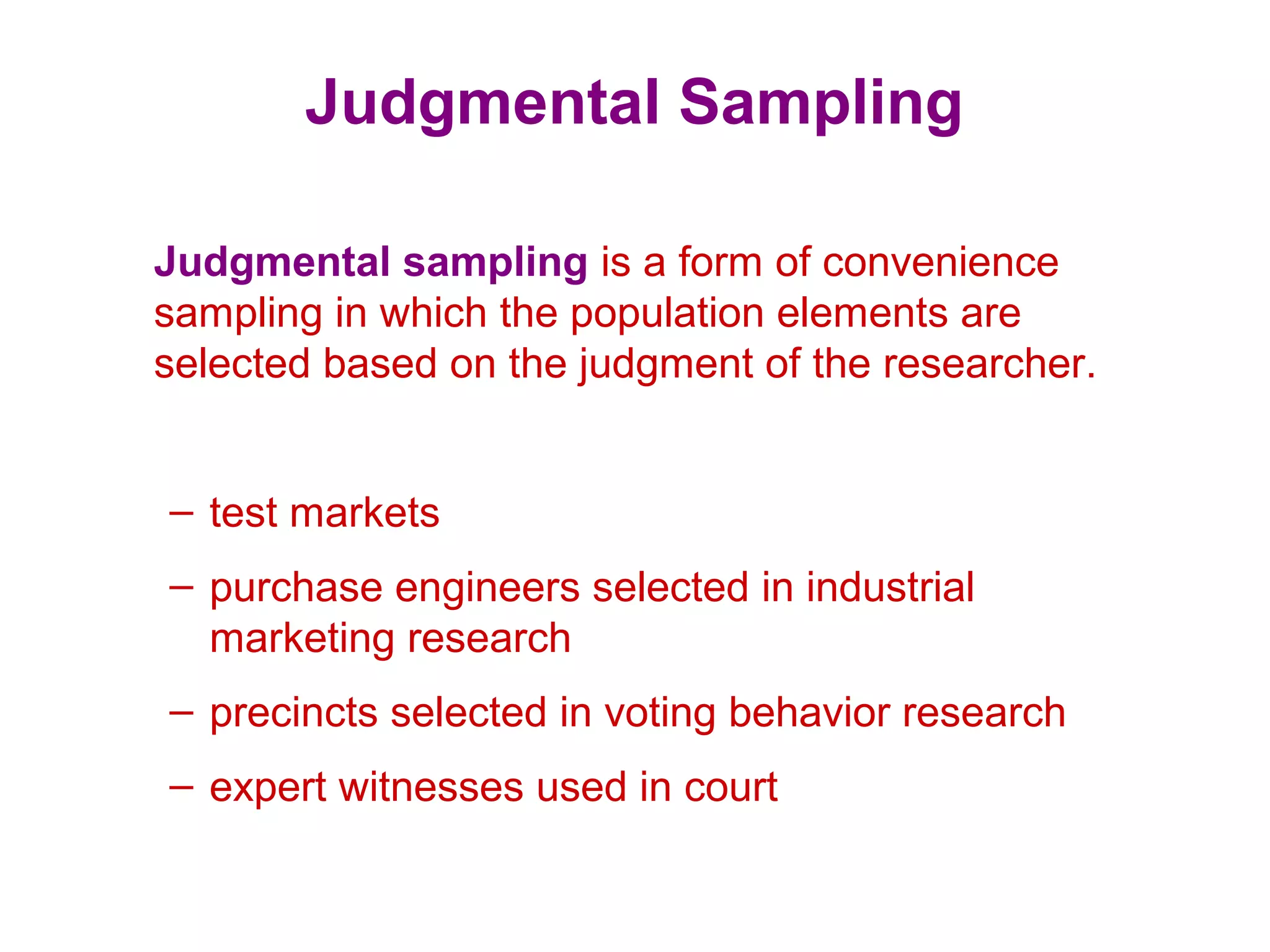 Judgmental Sampling
Judgmental sampling is a form of convenience
sampling in which the population elements are
selected based on the judgment of the researcher.
– test markets
– purchase engineers selected in industrial
marketing research
– precincts selected in voting behavior research
– expert witnesses used in court
 